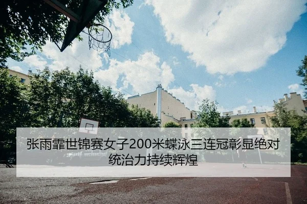张雨霏世锦赛女子200米蝶泳三连冠彰显绝对统治力持续辉煌